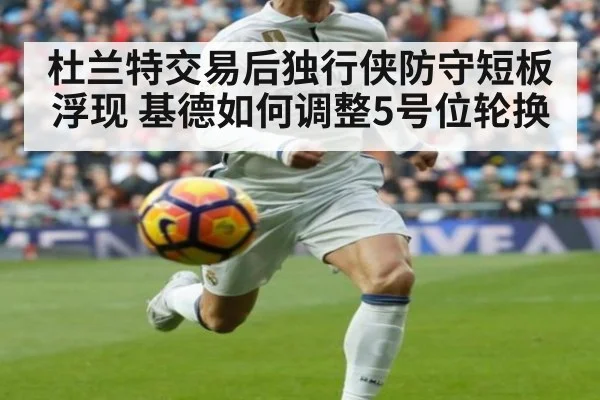 杜兰特交易后独行侠防守短板浮现 基德如何调整5号位轮换