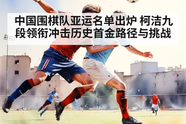 中国围棋队亚运名单出炉 柯洁九段领衔冲击历史首金路径与挑战